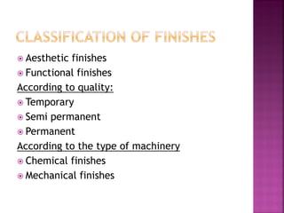  Aesthetic finishes
 Functional finishes
According to quality:
 Temporary
 Semi permanent
 Permanent
According to the type of machinery
 Chemical finishes
 Mechanical finishes
 