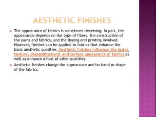  The appearance of fabrics is sometimes deceiving. In part, the
appearance depends on the type of fibers, the construction of
the yarns and fabrics, and the dyeing and printing involved.
However, finishes can be applied to fabrics that enhance the
basic aesthetic qualities. Aesthetic finishes influence the luster,
texture, drapability,hand and surface appearance of fabrics as
well as enhance a host of other qualities.
 Aesthetic finishes change the appearance and/or hand or drape
of the fabrics.
 