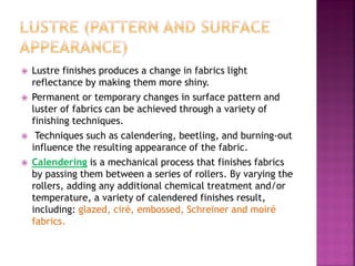  Lustre finishes produces a change in fabrics light
reflectance by making them more shiny.
 Permanent or temporary changes in surface pattern and
luster of fabrics can be achieved through a variety of
finishing techniques.
 Techniques such as calendering, beetling, and burning-out
influence the resulting appearance of the fabric.
 Calendering is a mechanical process that finishes fabrics
by passing them between a series of rollers. By varying the
rollers, adding any additional chemical treatment and/or
temperature, a variety of calendered finishes result,
including: glazed, ciré, embossed, Schreiner and moiré
fabrics.
 