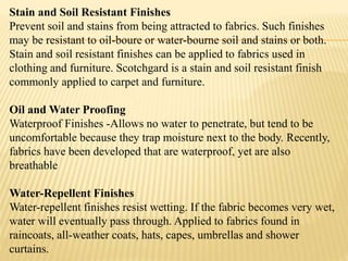 Stain and Soil Resistant Finishes
Prevent soil and stains from being attracted to fabrics. Such finishes
may be resistant to oil-boure or water-bourne soil and stains or both.
Stain and soil resistant finishes can be applied to fabrics used in
clothing and furniture. Scotchgard is a stain and soil resistant finish
commonly applied to carpet and furniture.
Oil and Water Proofing
Waterproof Finishes -Allows no water to penetrate, but tend to be
uncomfortable because they trap moisture next to the body. Recently,
fabrics have been developed that are waterproof, yet are also
breathable
Water-Repellent Finishes
Water-repellent finishes resist wetting. If the fabric becomes very wet,
water will eventually pass through. Applied to fabrics found in
raincoats, all-weather coats, hats, capes, umbrellas and shower
curtains.
 