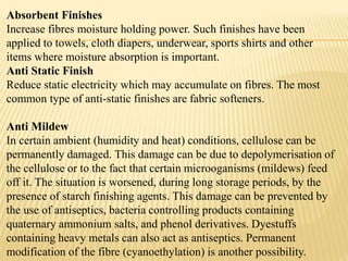 Absorbent Finishes
Increase fibres moisture holding power. Such finishes have been
applied to towels, cloth diapers, underwear, sports shirts and other
items where moisture absorption is important.
Anti Static Finish
Reduce static electricity which may accumulate on fibres. The most
common type of anti-static finishes are fabric softeners.
Anti Mildew
In certain ambient (humidity and heat) conditions, cellulose can be
permanently damaged. This damage can be due to depolymerisation of
the cellulose or to the fact that certain microoganisms (mildews) feed
off it. The situation is worsened, during long storage periods, by the
presence of starch finishing agents. This damage can be prevented by
the use of antiseptics, bacteria controlling products containing
quaternary ammonium salts, and phenol derivatives. Dyestuffs
containing heavy metals can also act as antiseptics. Permanent
modification of the fibre (cyanoethylation) is another possibility.
 