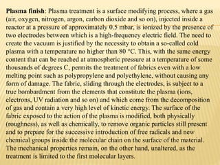 Plasma finish: Plasma treatment is a surface modifying process, where a gas
(air, oxygen, nitrogen, argon, carbon dioxide and so on), injected inside a
reactor at a pressure of approximately 0.5 mbar, is ionized by the presence of
two electrodes between which is a high-frequency electric field. The need to
create the vacuum is justified by the necessity to obtain a so-called cold
plasma with a temperature no higher than 80 °C. This, with the same energy
content that can be reached at atmospheric pressure at a temperature of some
thousands of degrees C, permits the treatment of fabrics even with a low
melting point such as polypropylene and polyethylene, without causing any
form of damage. The fabric, sliding through the electrodes, is subject to a
true bombardment from the elements that constitute the plasma (ions,
electrons, UV radiation and so on) and which come from the decomposition
of gas and contain a very high level of kinetic energy. The surface of the
fabric exposed to the action of the plasma is modified, both physically
(roughness), as well as chemically, to remove organic particles still present
and to prepare for the successive introduction of free radicals and new
chemical groups inside the molecular chain on the surface of the material.
The mechanical properties remain, on the other hand, unaltered, as the
treatment is limited to the first molecular layers.
 