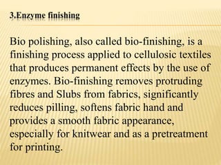 3.Enzyme finishing
Bio polishing, also called bio-finishing, is a
finishing process applied to cellulosic textiles
that produces permanent effects by the use of
enzymes. Bio-finishing removes protruding
fibres and Slubs from fabrics, significantly
reduces pilling, softens fabric hand and
provides a smooth fabric appearance,
especially for knitwear and as a pretreatment
for printing.
 