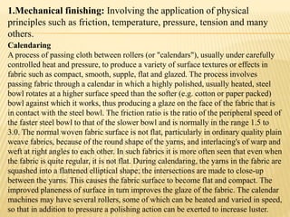 1.Mechanical finishing: Involving the application of physical
principles such as friction, temperature, pressure, tension and many
others.
Calendaring
A process of passing cloth between rollers (or "calendars"), usually under carefully
controlled heat and pressure, to produce a variety of surface textures or effects in
fabric such as compact, smooth, supple, flat and glazed. The process involves
passing fabric through a calendar in which a highly polished, usually heated, steel
bowl rotates at a higher surface speed than the softer (e.g. cotton or paper packed)
bowl against which it works, thus producing a glaze on the face of the fabric that is
in contact with the steel bowl. The friction ratio is the ratio of the peripheral speed of
the faster steel bowl to that of the slower bowl and is normally in the range 1.5 to
3.0. The normal woven fabric surface is not flat, particularly in ordinary quality plain
weave fabrics, because of the round shape of the yarns, and interlacing's of warp and
weft at right angles to each other. In such fabrics it is more often seen that even when
the fabric is quite regular, it is not flat. During calendaring, the yarns in the fabric are
squashed into a flattened elliptical shape; the intersections are made to close-up
between the yarns. This causes the fabric surface to become flat and compact. The
improved planeness of surface in turn improves the glaze of the fabric. The calendar
machines may have several rollers, some of which can be heated and varied in speed,
so that in addition to pressure a polishing action can be exerted to increase luster.
 
