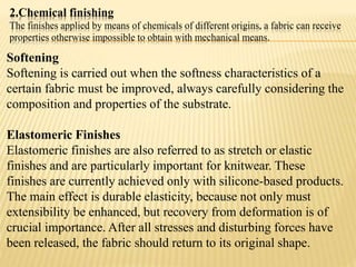 2.Chemical finishing
The finishes applied by means of chemicals of different origins, a fabric can receive
properties otherwise impossible to obtain with mechanical means.
Softening
Softening is carried out when the softness characteristics of a
certain fabric must be improved, always carefully considering the
composition and properties of the substrate.
Elastomeric Finishes
Elastomeric finishes are also referred to as stretch or elastic
finishes and are particularly important for knitwear. These
finishes are currently achieved only with silicone-based products.
The main effect is durable elasticity, because not only must
extensibility be enhanced, but recovery from deformation is of
crucial importance. After all stresses and disturbing forces have
been released, the fabric should return to its original shape.
 