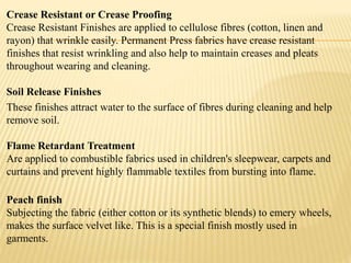 Crease Resistant or Crease Proofing
Crease Resistant Finishes are applied to cellulose fibres (cotton, linen and
rayon) that wrinkle easily. Permanent Press fabrics have crease resistant
finishes that resist wrinkling and also help to maintain creases and pleats
throughout wearing and cleaning.
Soil Release Finishes
These finishes attract water to the surface of fibres during cleaning and help
remove soil.
Flame Retardant Treatment
Are applied to combustible fabrics used in children's sleepwear, carpets and
curtains and prevent highly flammable textiles from bursting into flame.
Peach finish
Subjecting the fabric (either cotton or its synthetic blends) to emery wheels,
makes the surface velvet like. This is a special finish mostly used in
garments.
 