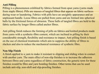 Anti Pilling
Pilling is a phenomenon exhibited by fabrics formed from spun yarns (yarns made
from staple fibres). Pills are masses of tangled fibres that appear on fabric surfaces
during wear or laundering. Fabrics with pills have an unsightly appearance and an
unpleasant handle. Loose fibres are pulled from yarns and are formed into spherical
balls by the frictional forces of abrasion. These balls of tangled fibres are held to the
fabric surface by longer fibres called anchor fibres.
Anti pilling finish reduces the forming of pills on fabrics and knitted products made
from yarns with a synthetic-fibre content, which are inclined to pilling by their
considerable strength, flexibility and resistance to impact. Anti pilling finish is based
on the use of chemical treatments which aim to suppress the ability of fibres to
slacken and also to reduce the mechanical resistance of synthetic fibre.
Non Slip Finish
A finish applied to a yarn to make it resistant to slipping and sliding when in contact
with another yarn. The main effect of non-slip finishes is to increase the adhesion
between fibres and yarns regardless of fabric construction, the generic term for these
finishes would be fibre and yarn bonding finishes. Other terms that can be used
include anti-slip, non-shift and slip-proofing finishes.
 