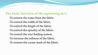 The basic function of the squeezing m/c:
-To remove the water from the fabric.
-To control the width of the fabric.
-To control the length of the fabric.
-To control the spirality of the fabric.
-To control the over feeding system.
-To increase the softness of the fabric.
-To remove the crease mark of the fabric.
 