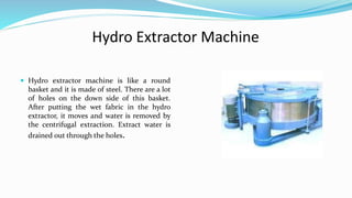  Hydro extractor machine is like a round
basket and it is made of steel. There are a lot
of holes on the down side of this basket.
After putting the wet fabric in the hydro
extractor, it moves and water is removed by
the centrifugal extraction. Extract water is
drained out through the holes.
Hydro Extractor Machine
 