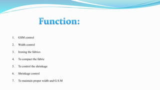 1. GSM control
2. Width control
3. Ironing the fabrics
4. To compact the fabric
5. To control the shrinkage
6. Shrinkage control
7. To maintain proper width and G.S.M
 
