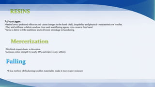Advantages:
•Resins have a profound effect on and cause changes in the hand (feel), drapability and physical characteristics of textiles.
•They add stiffness to fabrics and are thus used as stiffening agents or to create a firm hand.
•Yarns in fabric will be stabilized and will resist shrinkage in laundering.
•This finish imparts luster to the cotton.
•Increases cotton strength by nearly 25% and improves dye affinity.
•It is a method of thickening woollen material to make it more water-resistant
 