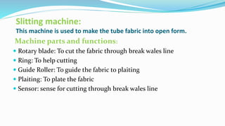 Slitting machine:
This machine is used to make the tube fabric into open form.
Machine parts and functions:
 Rotary blade: To cut the fabric through break wales line
 Ring: To help cutting
 Guide Roller: To guide the fabric to plaiting
 Plaiting: To plate the fabric
 Sensor: sense for cutting through break wales line
 