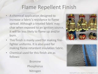 Flame Repellent Finish
• A chemical application designed to
increase a fabric's resistance to flame
spread. Although a treated fabric may
char when exposed to an ignition source,
it will be less likely to flame up and/or
burn.
• This finish is manly used for making fire-
fighter uniforms. It is also used for
making flame-retardant insulation fabric.
• Chemical used for this finish are as
follows:
Bromine
Phosphorus
Nitrogen
 