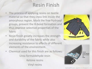 Resin Finish
• The process of applying resins on textile
material so that they cross link inside the
amorphous region, block the free hydroxyl
groups, prevent the H-bond formation and
thus improve selective properties of the
fabric
• Resin finish greatly increases the strength
and durability of the fabric while also
increasing resistance to effects of different
elements of the environment.
• Chemical used for this finish are as follows:
Urea formaldehyde resin
Ketone resins
Vinyl resins
 