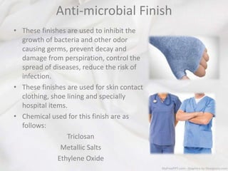 Anti-microbial Finish
• These finishes are used to inhibit the
growth of bacteria and other odor
causing germs, prevent decay and
damage from perspiration, control the
spread of diseases, reduce the risk of
infection.
• These finishes are used for skin contact
clothing, shoe lining and specially
hospital items.
• Chemical used for this finish are as
follows:
Triclosan
Metallic Salts
Ethylene Oxide
 