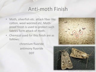 Anti-moth Finish
• Moth, silverfish etc. attack fiber like
cotton, wool worsted etc. Moth-
proof finish is used to protect such
fabrics form attack of moth.
• Chemical used for this finish are as
follows:
chromium fluoride
antimony fluoride
DDT
 