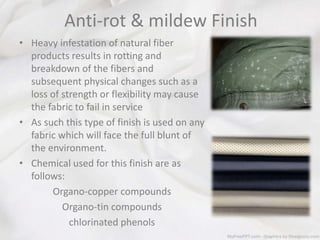 Anti-rot & mildew Finish
• Heavy infestation of natural fiber
products results in rotting and
breakdown of the fibers and
subsequent physical changes such as a
loss of strength or flexibility may cause
the fabric to fail in service
• As such this type of finish is used on any
fabric which will face the full blunt of
the environment.
• Chemical used for this finish are as
follows:
Organo-copper compounds
Organo-tin compounds
chlorinated phenols
 