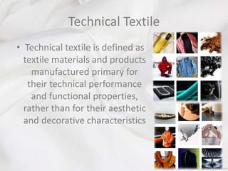 Technical Textile
• Technical textile is defined as
textile materials and products
manufactured primary for
their technical performance
and functional properties,
rather than for their aesthetic
and decorative characteristics
 