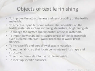 Objects of textile finishing
• To improve the attractiveness and service ability of the textile
materials.
• To accentuate/inhibit some natural characteristics on the
textile materials such as softening, de-lusture, brightening etc.
• To change the surface characteristics of textile materials.
• To impart new characteristics/properties of textile materials
such as flame retardant, water repellent or water proof
finishes.
• To increase life and durability of textile materials.
• To set the fabric, so that it can be maintained its shape and
structure.
• To set the chemicals into the textile materials.
• To meet up specific end uses.
 