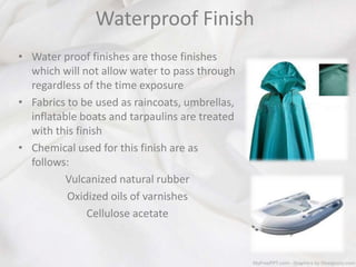 Waterproof Finish
• Water proof finishes are those finishes
which will not allow water to pass through
regardless of the time exposure
• Fabrics to be used as raincoats, umbrellas,
inflatable boats and tarpaulins are treated
with this finish
• Chemical used for this finish are as
follows:
Vulcanized natural rubber
Oxidized oils of varnishes
Cellulose acetate
 