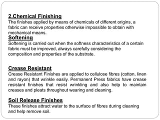2.Chemical Finishing
The finishes applied by means of chemicals of different origins, a
fabric can receive properties otherwise impossible to obtain with
mechanical means.
Softening
Softening is carried out when the softness characteristics of a certain
fabric must be improved, always carefully considering the
composition and properties of the substrate.
Crease Resistant
Crease Resistant Finishes are applied to cellulose fibres (cotton, linen
and rayon) that wrinkle easily. Permanent Press fabrics have crease
resistant finishes that resist wrinkling and also help to maintain
creases and pleats throughout wearing and cleaning.
Soil Release Finishes
These finishes attract water to the surface of fibres during cleaning
and help remove soil.
 