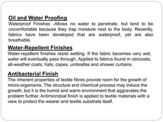 Oil and Water Proofing
Waterproof Finishes -Allows no water to penetrate, but tend to be
uncomfortable because they trap moisture next to the body. Recently,
fabrics have been developed that are waterproof, yet are also
breathable.
Water-Repellent Finishes
Water-repellent finishes resist wetting. If the fabric becomes very wet,
water will eventually pass through. Applied to fabrics found in raincoats,
all-weather coats, hats, capes, umbrellas and shower curtains.
Antibacterial Finish
The inherent properties of textile fibres provide room for the growth of
micro-organisms. The structure and chemical process may induce the
growth, but it is the humid and warm environment that aggravates the
problem further. Antimicrobial finish is applied to textile materials with a
view to protect the wearer and textile substrate itself.
 