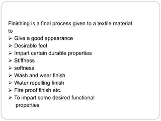 Finishing is a final process given to a textile material
to
 Give a good appearance
 Desirable feel
 Impart certain durable properties
 Stiffness
 softness
 Wash and wear finish
 Water repelling finish
 Fire proof finish etc.
 To impart some desired functional
properties
 