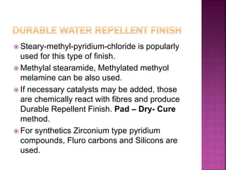  Steary-methyl-pyridium-chloride is popularly
used for this type of finish.
 Methylal stearamide, Methylated methyol
melamine can be also used.
 If necessary catalysts may be added, those
are chemically react with fibres and produce
Durable Repellent Finish. Pad – Dry- Cure
method.
 For synthetics Zirconium type pyridium
compounds, Fluro carbons and Silicons are
used.
 