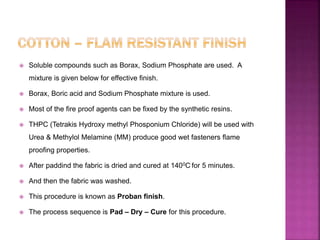  Soluble compounds such as Borax, Sodium Phosphate are used. A
mixture is given below for effective finish.
 Borax, Boric acid and Sodium Phosphate mixture is used.
 Most of the fire proof agents can be fixed by the synthetic resins.
 THPC (Tetrakis Hydroxy methyl Phosponium Chloride) will be used with
Urea & Methylol Melamine (MM) produce good wet fasteners flame
proofing properties.
 After paddind the fabric is dried and cured at 1400C for 5 minutes.
 And then the fabric was washed.
 This procedure is known as Proban finish.
 The process sequence is Pad – Dry – Cure for this procedure.
 