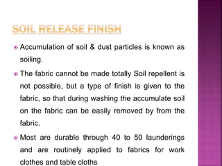  Accumulation of soil & dust particles is known as
soiling.
 The fabric cannot be made totally Soil repellent is
not possible, but a type of finish is given to the
fabric, so that during washing the accumulate soil
on the fabric can be easily removed by from the
fabric.
 Most are durable through 40 to 50 launderings
and are routinely applied to fabrics for work
clothes and table cloths
 