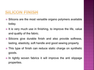  Silicons are the most versatile organo polymers available
today.
 It is very much use in finishing, to improve the life, value
and quality of the fabric.
 Silicons give durable finish and also provide softness,
lasting, elasticity, soft handle and good sewing property.
 This type of finish can reduce static charge on synthetic
goods.
 In tightly woven fabrics it will improve the anti slippage
properties.
 