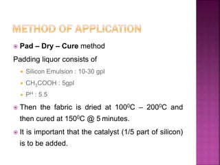  Pad – Dry – Cure method
Padding liquor consists of
 Silicon Emulsion : 10-30 gpl
 CH3COOH : 5gpl
 PH : 5.5
 Then the fabric is dried at 1000C – 2000C and
then cured at 1500C @ 5 minutes.
 It is important that the catalyst (1/5 part of silicon)
is to be added.
 