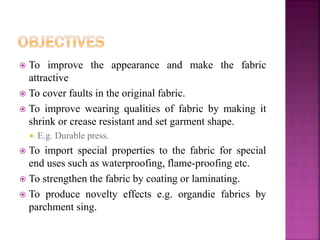  To improve the appearance and make the fabric
attractive
 To cover faults in the original fabric.
 To improve wearing qualities of fabric by making it
shrink or crease resistant and set garment shape.
 E.g. Durable press.
 To import special properties to the fabric for special
end uses such as waterproofing, flame-proofing etc.
 To strengthen the fabric by coating or laminating.
 To produce novelty effects e.g. organdie fabrics by
parchment sing.
 