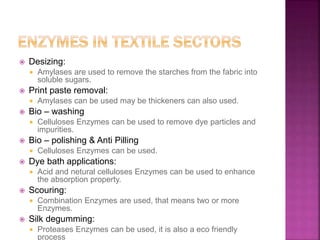 Desizing:
 Amylases are used to remove the starches from the fabric into
soluble sugars.
 Print paste removal:
 Amylases can be used may be thickeners can also used.
 Bio – washing
 Celluloses Enzymes can be used to remove dye particles and
impurities.
 Bio – polishing & Anti Pilling
 Celluloses Enzymes can be used.
 Dye bath applications:
 Acid and netural celluloses Enzymes can be used to enhance
the absorption property.
 Scouring:
 Combination Enzymes are used, that means two or more
Enzymes.
 Silk degumming:
 Proteases Enzymes can be used, it is also a eco friendly
process
 