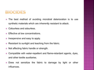  The best method of avoiding microbial deterioration is to use
synthetic materials which are inherently resistant to attack.
 Colourless and odourless.
 Effective at low concentrations.
 Inexpensive and easy to apply.
 Resistant to sunlight and leaching from the fabric.
 Not affecting fabric handle or strength.
 Compatible with water-repellent and flame-retardant agents, dyes,
and other textile auxiliaries.
 Does not sensitize the fabric to damage by light or other
influences.
 