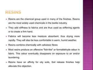  Resins are the chemical group used in many of the finishes. Resins
are the most widely used chemicals in the textile industry.
 They add stiffness to fabrics and are thus used as stiffening agents
or to create a firm hand.
 Fabrics will become less moisture absorbent, thus drying more
rapidly. They will also be less comfortable in warm, humid weather.
 Resins combine chemically with cellulosic fibres
 Most resins produce an offensive "fish-like" or formaldehyde odour in
fabric. This odour eventually disappears on exposure to air and/or
laundering.
 Resins have an affinity for oily soils, Soil release finishes help
alleviate this objection.
 