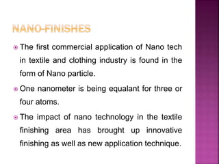 The first commercial application of Nano tech
in textile and clothing industry is found in the
form of Nano particle.
 One nanometer is being equalant for three or
four atoms.
 The impact of nano technology in the textile
finishing area has brought up innovative
finishing as well as new application technique.
 
