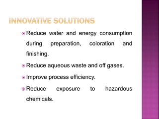  Reduce water and energy consumption
during preparation, coloration and
finishing.
 Reduce aqueous waste and off gases.
 Improve process efficiency.
 Reduce exposure to hazardous
chemicals.
 
