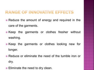  Reduce the amount of energy and required in the
care of the garments.
 Keep the garments or clothes fresher without
washing.
 Keep the garments or clothes looking new for
longer.
 Reduce or eliminate the need of the tumble iron or
dry.
 Eliminate the need to dry clean.
 