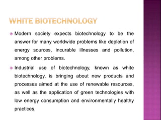  Modern society expects biotechnology to be the
answer for many worldwide problems like depletion of
energy sources, incurable illnesses and pollution,
among other problems.
 Industrial use of biotechnology, known as white
biotechnology, is bringing about new products and
processes aimed at the use of renewable resources,
as well as the application of green technologies with
low energy consumption and environmentally healthy
practices.
 