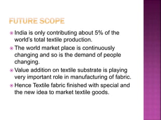  India is only contributing about 5% of the
world’s total textile production.
 The world market place is continuously
changing and so is the demand of people
changing.
 Value addition on textile substrate is playing
very important role in manufacturing of fabric.
 Hence Textile fabric finished with special and
the new idea to market textile goods.
 