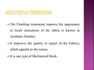  The Finishing treatments improve the appearance
or touch (sensation) of the fabric is known as
Aesthetic Finishes.
 It improves the quality or aspect of the Fabrics,
which appeals to the senses.
 It is one type of Mechanical finish.
 