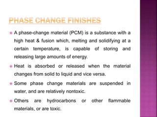  A phase-change material (PCM) is a substance with a
high heat & fusion which, melting and solidifying at a
certain temperature, is capable of storing and
releasing large amounts of energy.
 Heat is absorbed or released when the material
changes from solid to liquid and vice versa.
 Some phase change materials are suspended in
water, and are relatively nontoxic.
 Others are hydrocarbons or other flammable
materials, or are toxic.
 
