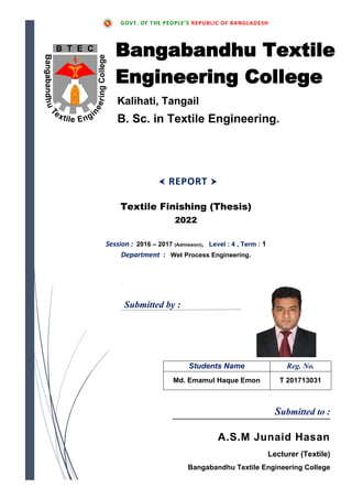 Submitted by :
Students Name Reg. No.
Md. Emamul Haque Emon T 201713031
GOVT. OF THE PEOPLE’S REPUBLIC OF BANGLADESH
Textile Finishing (Thesis)
2022
Session : 2016 – 2017 (Admission), Level : 4 , Term : 1
Department : Wet Process Engineering.
 REPORT 
Submitted to :
A.S.M Junaid Hasan
Lecturer (Textile)
Bangabandhu Textile Engineering College
Kalihati, Tangail
B. Sc. in Textile Engineering.
Bangabandhu Textile
Engineering College
 