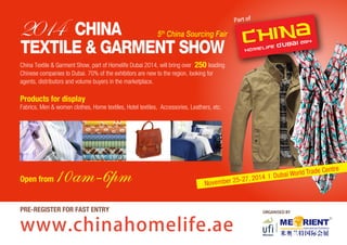 November 25-27, 2014 I Dubai World Trade Centre 
ORGANISED BY 
2014 CHINA 
5th China Sourcing Fair 
TEXTILE & GARMENT SHOW 
China Textile & Garment Show, part of Homelife Dubai 2014, will bring over leading 
Chinese companies to Dubai. 70% of the exhibitors are new to the region, looking for 
agents, distributors and volume buyers in the marketplace. 
Products for display 
Fabrics, Men & women clothes, Home textiles, Hotel textiles, Accessories, Leathers, etc. 
Open from 10am-6pm 
www.chinahomelife.ae 
Part of 
PRE-REGISTER FOR FAST ENTRY 
250 
 