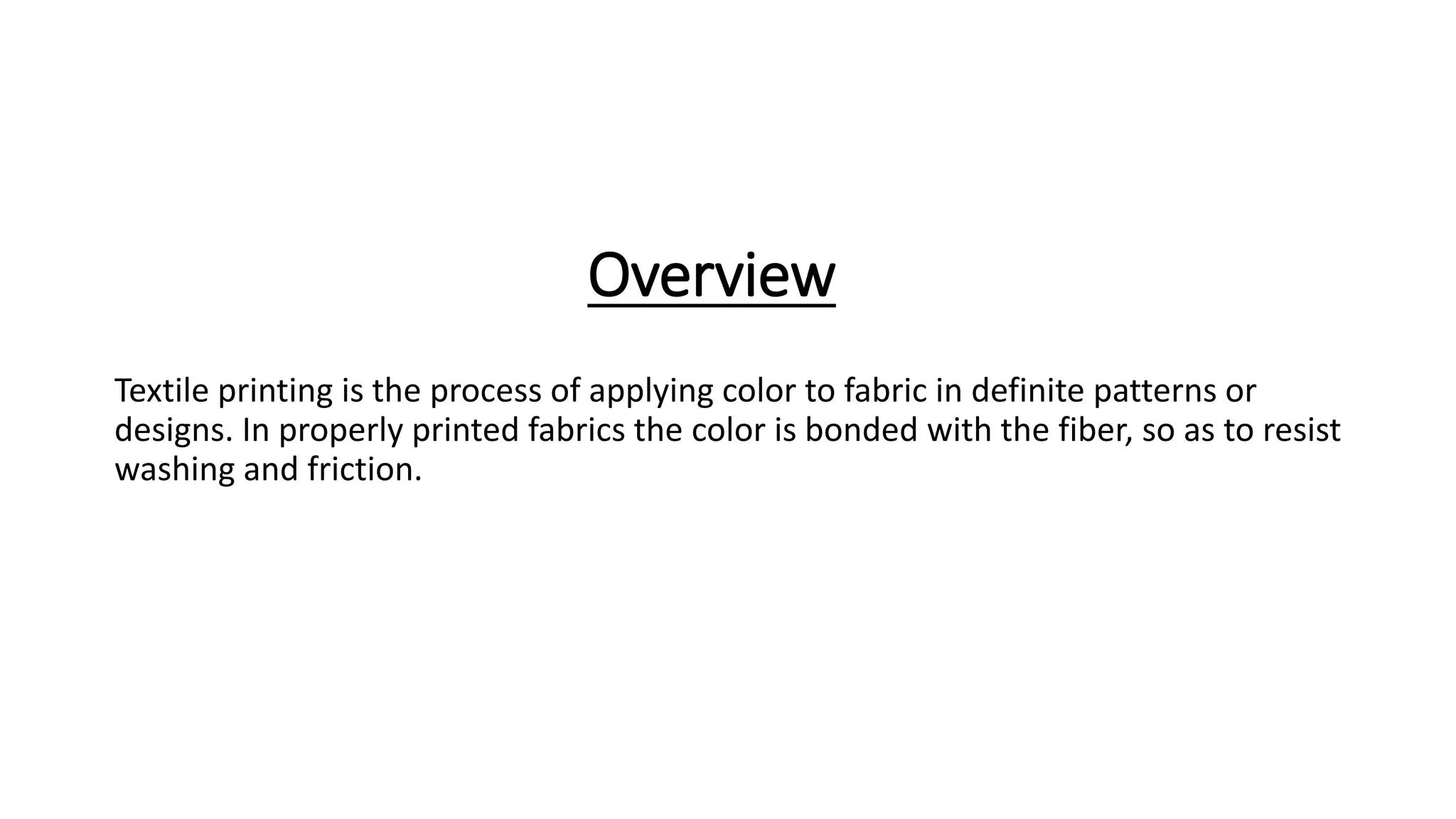 Overview
Textile printing is the process of applying color to fabric in definite patterns or
designs. In properly printed fabrics the color is bonded with the fiber, so as to resist
washing and friction.