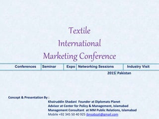 Textile
International
Marketing Conference
Conferences Seminar Expo Networking Sessions Industry Visit
2015 Pakistan
Concept & Presentation By :
Khairuddin Shadani Founder at Diplomats Planet
Advisor at Center for Policy & Management, Islamabad
Management Consultant at MM Public Relations, Islamabad
Mobile +92 345 50 40 925 ibnsabzali@gmail.com
 