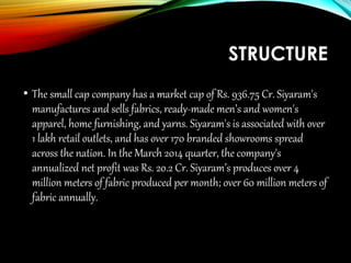 STRUCTURE
• The small cap company has a market cap of Rs. 936.75 Cr. Siyaram's
manufactures and sells fabrics, ready-made men’s and women's
apparel, home furnishing, and yarns. Siyaram's is associated with over
1 lakh retail outlets, and has over 170 branded showrooms spread
across the nation. In the March 2014 quarter, the company's
annualized net profit was Rs. 20.2 Cr. Siyaram’s produces over 4
million meters of fabric produced per month; over 60 million meters of
fabric annually.
 