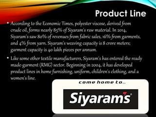 Product Line
• According to the Economic Times, polyester viscose, derived from
crude oil, forms nearly 85% of Siyaram's raw material. In 2014,
Siyaram's saw 80% of revenues from fabric sales, 16% from garments,
and 4% from yarn. Siyaram's weaving capacity is 8 crore meters;
garment capacity is 40 lakh pieces per annum.
• Like some other textile manufacturers, Siyaram's has entered the ready
made-garment (RMG) sector. Beginning in 2004, it has developed
product lines in home furnishing, uniform, children's clothing, and a
women's line.
 