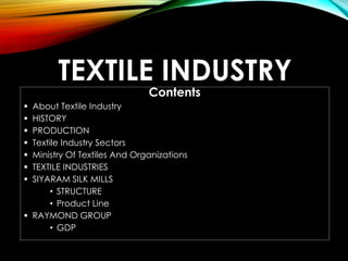 TEXTILE INDUSTRY
Contents
 About Textile Industry
 HISTORY
 PRODUCTION
 Textile Industry Sectors
 Ministry Of Textiles And Organizations
 TEXTILE INDUSTRIES
 SIYARAM SILK MILLS
• STRUCTURE
• Product Line
 RAYMOND GROUP
• GDP
 